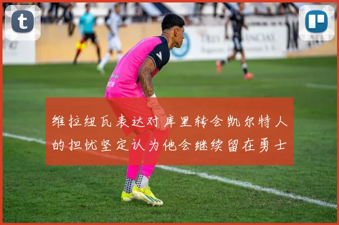 维拉纽瓦表达对库里转会凯尔特人的担忧坚定认为他会继续留在勇士队