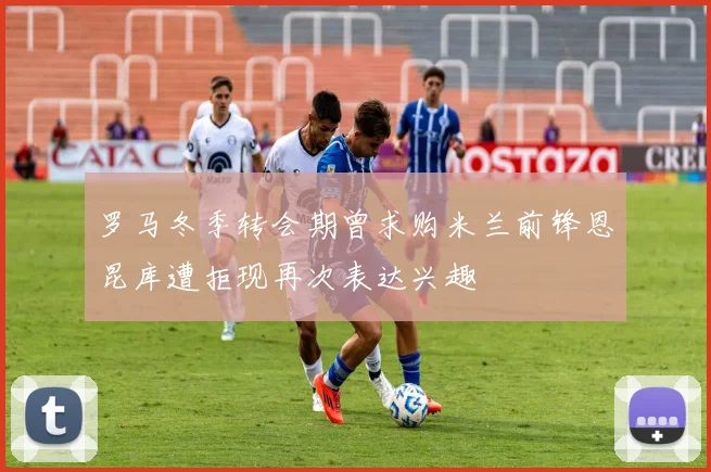 罗马冬季转会期曾求购米兰前锋恩昆库遭拒现再次表达兴趣