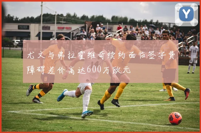尤文与弗拉霍维奇续约面临签字费障碍差价高达600万欧元