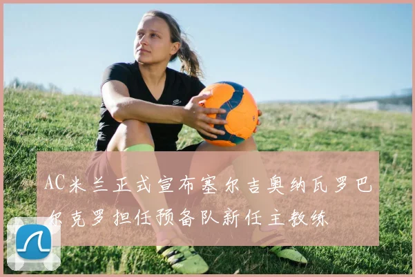 AC米兰正式宣布塞尔吉奥纳瓦罗巴尔克罗担任预备队新任主教练