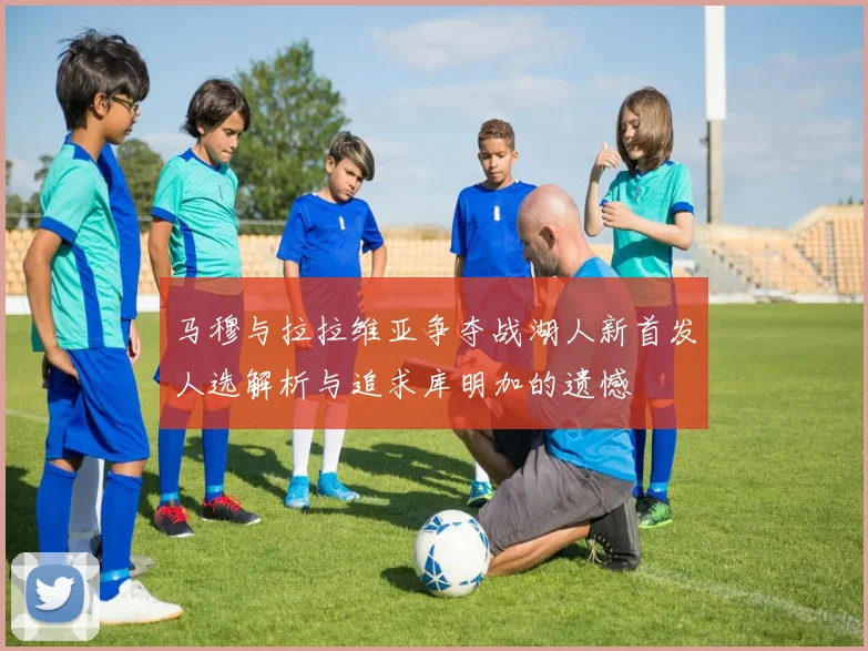 马穆与拉拉维亚争夺战湖人新首发人选解析与追求库明加的遗憾