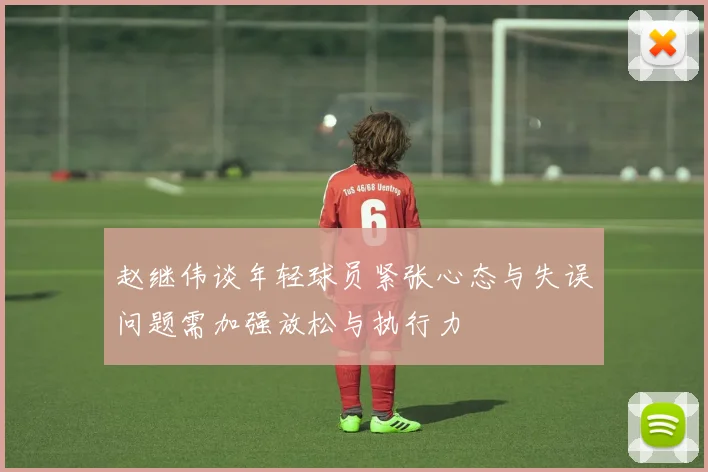 赵继伟谈年轻球员紧张心态与失误问题需加强放松与执行力