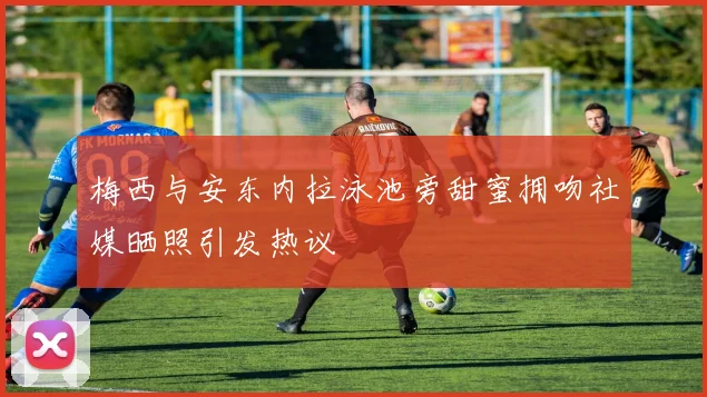 梅西与安东内拉泳池旁甜蜜拥吻社媒晒照引发热议