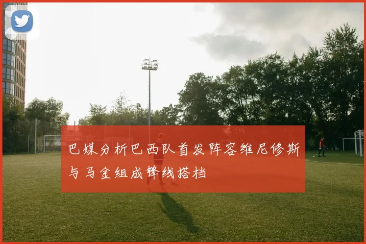 巴媒分析巴西队首发阵容维尼修斯与马金组成锋线搭档