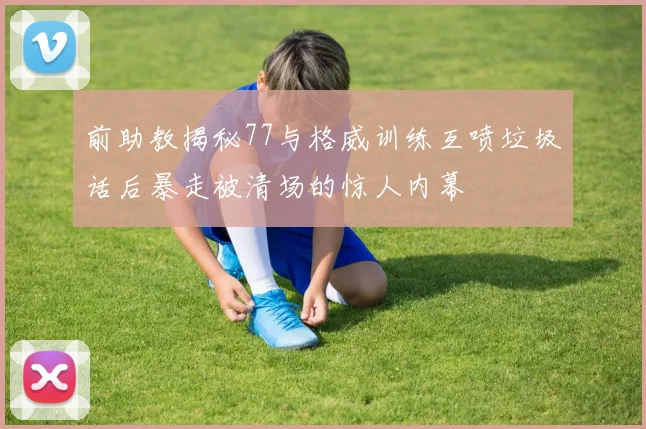 前助教揭秘77与格威训练互喷垃圾话后暴走被清场的惊人内幕