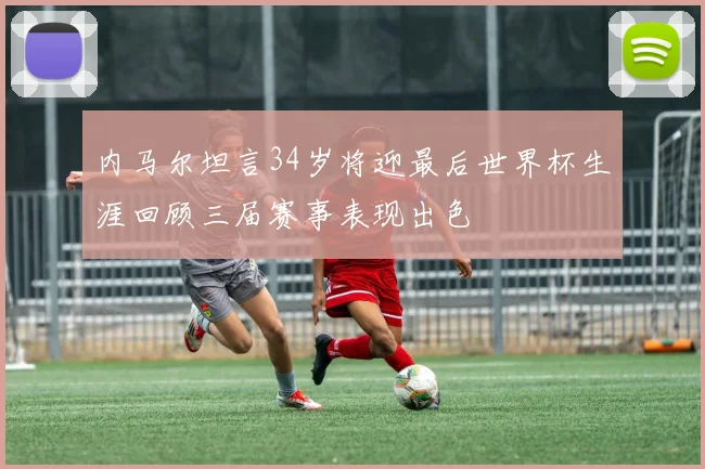 内马尔坦言34岁将迎最后世界杯生涯回顾三届赛事表现出色