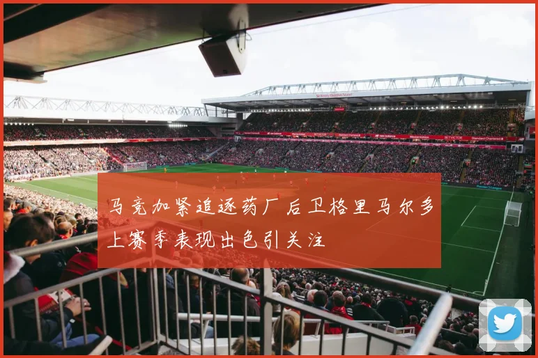 马竞加紧追逐药厂后卫格里马尔多上赛季表现出色引关注