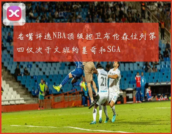 名嘴评选NBA顶级控卫布伦森位列第四仅次于文班约基奇和SGA