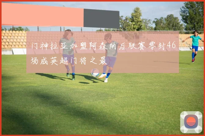 门神拉亚加盟阿森纳后联赛零封46场成英超门将之最