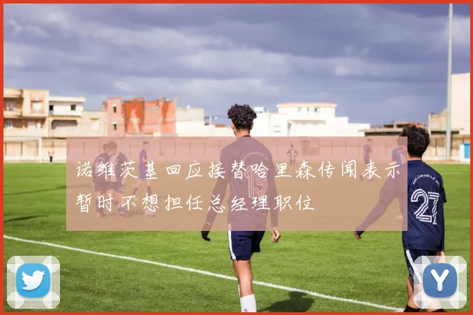 诺维茨基回应接替哈里森传闻表示暂时不想担任总经理职位