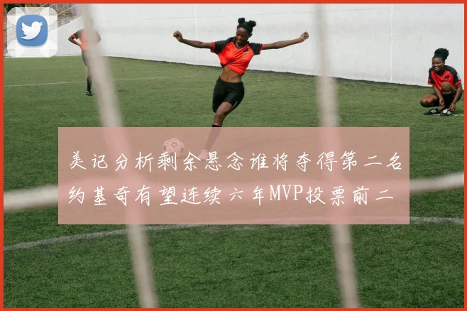 美记分析剩余悬念谁将夺得第二名约基奇有望连续六年MVP投票前二