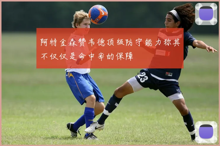 阿特金森赞韦德顶级防守能力称其不仅仅是命中率的保障