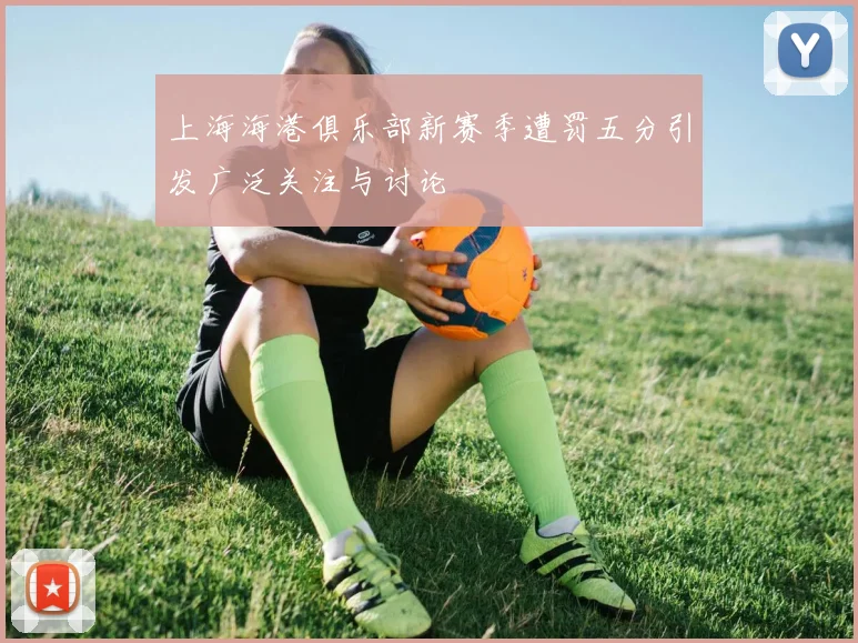 上海海港俱乐部新赛季遭罚五分引发广泛关注与讨论