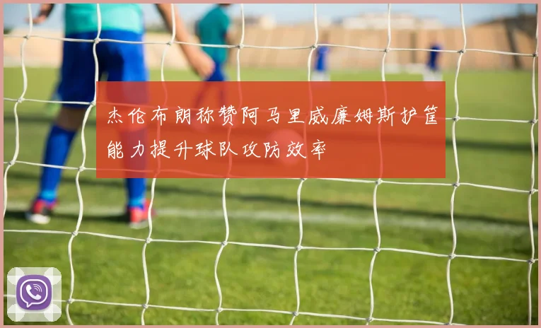 杰伦布朗称赞阿马里威廉姆斯护筐能力提升球队攻防效率